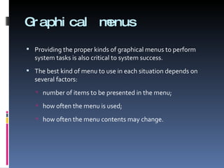 Graphical menus Providing the proper kinds of graphical menus to perform system tasks is also critical to system success.  The best kind of menu to use in each situation depends on several factors: number of items to be presented in the menu; how often the menu is used; how often the menu contents may change. 