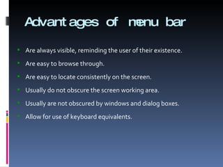 Advantages of menu bar Are always visible, reminding the user of their existence. Are easy to browse through. Are easy to locate consistently on the screen. Usually do not obscure the screen working area. Usually are not obscured by windows and dialog boxes. Allow for use of keyboard equivalents. 