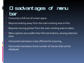 Disadvantages of menu bar Consumes a full row of screen space. Requires looking away from the main working area to find. Requires moving pointer from the main working area to select. Menu options are smaller than full-size buttons, slowing selection time. Horizontal orientation is less efficient for scanning. Horizontal orientation limits number of choices that can be displayed. 