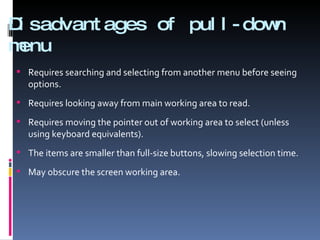 Disadvantages of pull-down menu Requires searching and selecting from another menu before seeing options. Requires looking away from main working area to read. Requires moving the pointer out of working area to select (unless using keyboard equivalents). The items are smaller than full-size buttons, slowing selection time. May obscure the screen working area. 