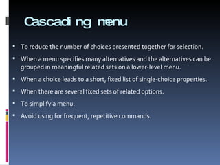 Cascading menu To reduce the number of choices presented together for selection. When a menu specifies many alternatives and the alternatives can be grouped in meaningful related sets on a lower-level menu. When a choice leads to a short, fixed list of single-choice properties. When there are several fixed sets of related options. To simplify a menu. Avoid using for frequent, repetitive commands. 