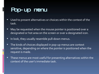 Pop-up menu Used to present alternatives or choices within the context of the task. May be requested when the mouse pointer is positioned over a designated or hot area on the screen or over a designated icon. In look, they usually resemble pull-down menus. The kinds of choices displayed in pop-up menus are context sensitive, depending on where the pointer is positioned when the request is made. These menus are most useful for presenting alternatives within the context of the user’s immediate task. 
