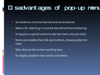Disadvantages of pop-up menu  Its existence must be learned and remembered. Means for selecting it must be learned and remembering. It requires a special action to see the menu (mouse click). Items are smaller than full-size buttons, slowing selection time. May obscure the screen working area. Its display location may not be consistent. 