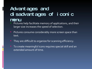 Advantages and disadvantages of iconic menu Pictures help facilitate memory of applications, and their larger size increases the speed of selection. Pictures consume considerably more screen space than text. They are difficult to organize for scanning efficiency. To create meaningful icons requires special skill and an extended amount of time. 