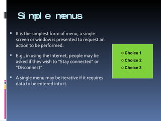 Simple menus It is the simplest form of menu, a single screen or window is presented to request an action to be performed. E.g., in using the Internet, people may be asked if they wish to “Stay connected” or “Disconnect”. A single menu may be iterative if it requires data to be entered into it. Choice 1 Choice 2 Choice 3 
