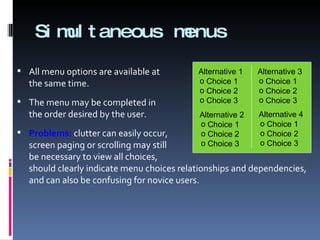 Simultaneous menus All menu options are available at  the same time. The menu may be completed in  the order desired by the user. Problems:  clutter can easily occur, screen paging or scrolling may still be necessary to view all choices, should clearly indicate menu choices relationships and dependencies, and can also be confusing for novice users. Choice 1 Choice 2 Choice 3 Alternative 1 Choice 1 Choice 2 Choice 3 Alternative 2 Choice 1 Choice 2 Choice 3 Alternative 3 Choice 1 Choice 2 Choice 3 Alternative 4 