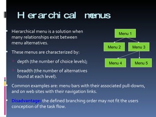 Hierarchical menus Hierarchical menu is a solution when  many relationships exist between  menu alternatives. These menus are characterized by: depth (the number of choice levels); breadth (the number of alternatives  found at each level). Common examples are: menu bars with their associated pull-downs, and on web sites with their navigation links. Disadvantage:  the defined branching order may not fit the users conception of the task flow. Menu 1 Menu 2 Menu 3 Menu 4 Menu 5 