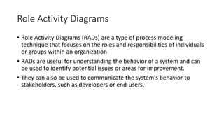 Role Activity Diagrams
• Role Activity Diagrams (RADs) are a type of process modeling
technique that focuses on the roles and responsibilities of individuals
or groups within an organization
• RADs are useful for understanding the behavior of a system and can
be used to identify potential issues or areas for improvement.
• They can also be used to communicate the system's behavior to
stakeholders, such as developers or end-users.
 