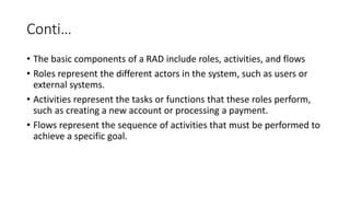 Conti…
• The basic components of a RAD include roles, activities, and flows
• Roles represent the different actors in the system, such as users or
external systems.
• Activities represent the tasks or functions that these roles perform,
such as creating a new account or processing a payment.
• Flows represent the sequence of activities that must be performed to
achieve a specific goal.
 