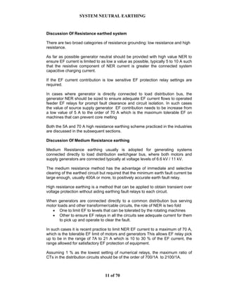 SYSTEM NEUTRAL EARTHING
11 of 70
Discussion Of Resistance earthed system
There are two broad categories of resistance grounding: low resistance and high
resistance.
As far as possible generator neutral should be provided with high value NER to
ensure EF current is limited to as low a value as possible, typically 5 to 10 A such
that the resistive component of NER current is greater the connected system
capacitive charging current.
If the EF current contribution is low sensitive EF protection relay settings are
required.
In cases where generator is directly connected to load distribution bus, the
generator NER should be sized to ensure adequate EF current flows to operated
feeder EF relays for prompt fault clearance and circuit isolation. In such cases
the value of source supply generator EF contribution needs to be increase from
a low value of 5 A to the order of 70 A which is the maximum tolerable EF on
machines that can prevent core melting
Both the 5A and 70 A high resistance earthing scheme practiced in the industries
are discussed in the subsequent sections.
Discussion Of Medium Resistance earthing
Medium Resistance earthing usually is adopted for generating systems
connected directly to load distribution switchgear bus, where both motors and
supply generators are connected typically at voltage levels of 6.6 kV / 11 kV.
The medium resistance method has the advantage of immediate and selective
clearing of the earthed circuit but required that the minimum earth fault current be
large enough, usually 400A or more, to positively accurate earth fault relay.
High resistance earthing is a method that can be applied to obtain transient over
voltage protection without aiding earthing fault relays to each circuit.
When generators are connected directly to a common distribution bus serving
motor loads and other transformer/cable circuits, the role of NER is two fold
• One to limit EF to levels that can be tolerated by the rotating machines
• Other to ensure EF relays in all the circuits see adequate current for them
to pick up and operate to clear the fault.
In such cases it is recent practice to limit NER EF current to a maximum of 70 A,
which is the tolerable EF limit of motors and generators This allows EF relay pick
up to be in the range of 7A to 21 A which is 10 to 30 % of the EF current, the
range allowed for satisfactory EF protection of equipment.
Assuming 1 % as the lowest setting of numerical relays, the maximum ratio of
CTs in the distribution circuits should be of the order of 700/1A to 2100/1A.
 