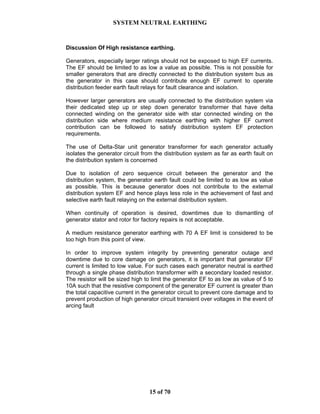 SYSTEM NEUTRAL EARTHING
15 of 70
Discussion Of High resistance earthing.
Generators, especially larger ratings should not be exposed to high EF currents.
The EF should be limited to as low a value as possible. This is not possible for
smaller generators that are directly connected to the distribution system bus as
the generator in this case should contribute enough EF current to operate
distribution feeder earth fault relays for fault clearance and isolation.
However larger generators are usually connected to the distribution system via
their dedicated step up or step down generator transformer that have delta
connected winding on the generator side with star connected winding on the
distribution side where medium resistance earthing with higher EF current
contribution can be followed to satisfy distribution system EF protection
requirements.
The use of Delta-Star unit generator transformer for each generator actually
isolates the generator circuit from the distribution system as far as earth fault on
the distribution system is concerned
Due to isolation of zero sequence circuit between the generator and the
distribution system, the generator earth fault could be limited to as low as value
as possible. This is because generator does not contribute to the external
distribution system EF and hence plays less role in the achievement of fast and
selective earth fault relaying on the external distribution system.
When continuity of operation is desired, downtimes due to dismantling of
generator stator and rotor for factory repairs is not acceptable.
A medium resistance generator earthing with 70 A EF limit is considered to be
too high from this point of view.
In order to improve system integrity by preventing generator outage and
downtime due to core damage on generators, it is important that generator EF
current is limited to low value. For such cases each generator neutral is earthed
through a single phase distribution transformer with a secondary loaded resistor.
The resistor will be sized high to limit the generator EF to as low as value of 5 to
10A such that the resistive component of the generator EF current is greater than
the total capacitive current in the generator circuit to prevent core damage and to
prevent production of high generator circuit transient over voltages in the event of
arcing fault
 