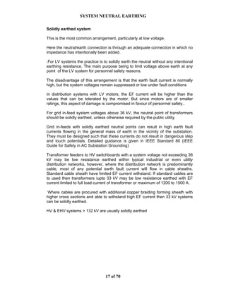 SYSTEM NEUTRAL EARTHING
17 of 70
Solidly earthed system
This is the most common arrangement, particularly at low voltage.
Here the neutral/earth connection is through an adequate connection in which no
impedance has intentionally been added.
.For LV systems the practice is to solidly earth the neutral without any intentional
earthing resistance. The main purpose being to limit voltage above earth at any
point of the LV system for personnel safety reasons.
The disadvantage of this arrangement is that the earth fault current is normally
high, but the system voltages remain suppressed or low under fault conditions
In distribution systems with LV motors, the EF current will be higher than the
values that can be tolerated by the motor. But since motors are of smaller
ratings, this aspect of damage is compromised in favour of personnel safety..
For grid in-feed system voltages above 36 kV, the neutral point of transformers
should be solidly earthed, unless otherwise required by the public utility.
Grid in-feeds with solidly earthed neutral points can result in high earth fault
currents flowing in the general mass of earth in the vicinity of the substation.
They must be designed such that these currents do not result in dangerous step
and touch potentials. Detailed guidance is given in IEEE Standard 80 (IEEE
Guide for Safety in AC Substation Grounding)
Transformer feeders to HV switchboards with a system voltage not exceeding 36
kV may be low resistance earthed within typical industrial or even utility
distribution networks, however, where the distribution network is predominantly
cable, most of any potential earth fault current will flow in cable sheaths.
Standard cable sheath have limited EF current withstand. If standard cables are
to used then transformers iupto 33 kV may be low resistance earthed with EF
current limited to full load current of transformer or maximum of 1200 to 1500 A.
Where cables are procured with additional copper braiding forming sheath with
higher cross sections and able to withstand high EF current then 33 kV systems
can be solidly earthed.
HV & EHV systems > 132 kV are usually solidly earthed
 