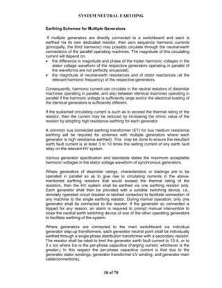SYSTEM NEUTRAL EARTHING
18 of 70
Earthing Schemes for Multiple Generators
If multiple generators are directly connected to a switchboard and each is
earthed via its own dedicated resistor, then zero sequence harmonic currents
(principally, the third harmonic) may possibly circulate through the neutral-earth
connections of the parallel operating machines. The magnitude of this circulating
current will depend on:
• the difference in magnitude and phase of the triplen harmonic voltages in the
stator voltage waveform of the respective generators operating in parallel (if
the waveforms are not perfectly sinusoidal);
• the magnitude of neutral-earth resistances and of stator reactances (at the
relevant harmonic frequency) of the respective generators.
Consequently, harmonic current can circulate in the neutral resistors of dissimilar
machines operating in parallel, and also between identical machines operating in
parallel if the harmonic voltage is sufficiently large and/or the electrical loading of
the identical generators is sufficiently different.
If the sustained circulating current is such as to exceed the thermal rating of the
resistor, then the current may be reduced by increasing the ohmic value of the
resistor by adopting high resistance earthing for each generator.
A common bus connected earthing transformer (ET) for bus medium resistance
earthing will be required for schemes with multiple generators where each
generator is high resistance earthed). This may be done to ensure the resultant
earth fault current is at least 3 to 10 times the setting current of any earth fault
relay on the relevant HV system.
Various generator specification and standards states the maximum acceptable
harmonic voltages in the stator voltage waveform of synchronous generators.
Where generators of dissimilar ratings, characteristics or loadings are to be
operated in parallel so as to give rise to circulating currents in the above-
mentioned earthing resistors that would exceed the thermal rating of the
resistors, then the HV system shall be earthed via one earthing resistor only.
Each generator shall then be provided with a suitable switching device, i.e.,
remotely operated circuit breaker or latched contactor) to facilitate connection of
any machine to the single earthing resistor. During normal operation, only one
generator shall be connected to the resistor. If the generator so connected is
tripped for any reason, an alarm is required to prompt manual intervention to
close the neutral earth switching device of one of the other operating generators
to facilitate earthing of the system.
Where generators are connected to the main switchboard via individual
generator step-up transformers, each generator neutral point shall be individually
earthed through a single phase distribution transformer with a secondary resistor.
The resistor shall be rated to limit the generator earth fault current to 10 A, or to
3 x Ico where Ico is the per-phase capacitive charging current, whichever is the
greater.( In this respect the per-phase capacitive current is that due to the
generator stator windings, generator transformer LV winding, and generator main
cable/connections).
 
