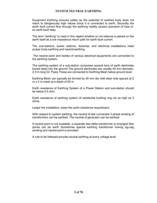 SYSTEM NEUTRAL EARTHING
2 of 70
Equipment Earthing ensures safety as the potential of earthed body does not
reach to dangerously high values since it is connected to earth. Secondly the
earth fault current flow through the earthing readily causes operation of fuse or.
an earth fault relay
The term "earthing" is used in this regard whether or not reliance is placed on the
earth itself as a low impedance return path for earth fault current.
The sub-stations, power stations, factories, and electrical installations need
proper body-earthing and neutral-earthing.
The neutral point and bodies of various electrical equipments are connected to
the earthing system,
The earthing system of a sub-station comprises several tens of earth elertrodes
buried deep into the ground The ground electrodes are usually 40 inm diameter,
2 5 rn long GI. Pipes These are connected to Earthing Mesh below ground level
Earthing Mesh can typically be formed by 40 mm dia mild steel rods spaced at 2
rn x 2 m mesh at a depth of 05 m
Earth resistance of Earthing System of a Power Station and sub-station should
be below 0.5 ohm.
Earth resistance of earthing system of residential building may be as high as 2
ohms.
Larger the installation, lower the earth resistance requirement,
With respect to system earthing, the neutral of star connected 3 phase winding of
transformers can be earthed. The neutral of generator can be earthed.
If neutral point is not available, a separate star-delta transformer is arranged Star
points can be earth Sometimes special earthing transformer having zig-zag
winding and neutral point is provided.
A rule to be followed-provide neutral earthing at every voltage level
 