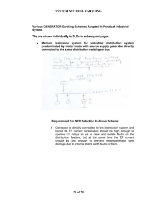 SYSTEM NEUTRAL EARTHING
21 of 70
Various GENERATOR Earthing Schemes Adopted In Practical Industrial
Sytems
The are shown individually in SLDs in subsequent pages
• Medium resistance system for industrial distribution system
predominated by motor loads with source supply generator directly
connected to the same distribution switchgear bus
Requirement For NER Selection In Above Scheme
• Generator is directly connected to the distribution system and
hence its EF current contribution should be high enough to
operate EF relays so as to clear and isolate faults on the
distribution feeders, but at the same time the EF current
should be low enough to prevent motor/generator core
damage due to internal stator earth faults in them.
 