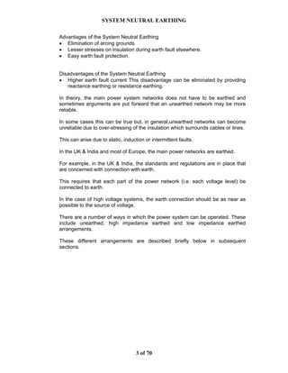 SYSTEM NEUTRAL EARTHING
3 of 70
Advantages of the System Neutral Earthing
• Elimination of arcing grounds
• Lesser stresses on insulation during earth fault elsewhere.
• Easy earth fault protection.
Disadvantages of the System Neutral Earthing
• Higher earth fault current This disadvantage can be eliminated by providing
reactance earthing or resistance earthing.
In theory, the main power system networks does not have to be earthed and
sometimes arguments are put forward that an unearthed network may be more
reliable.
In some cases this can be true but, in general,unearthed networks can become
unreliable due to over-stressing of the insulation which surrounds cables or lines.
This can arise due to static, induction or intermittent faults.
In the UK & India and most of Europe, the main power networks are earthed.
For example, in the UK & India, the standards and regulations are in place that
are concerned with connection with earth.
This requires that each part of the power network (i.e. each voltage level) be
connected to earth.
In the case of high voltage systems, the earth connection should be as near as
possible to the source of voltage.
There are a number of ways in which the power system can be operated. These
include unearthed, high impedance earthed and low impedance earthed
arrangements.
These different arrangements are described briefly below in subsequent
sections.
 
