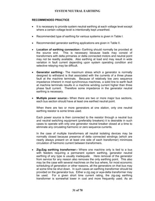 SYSTEM NEUTRAL EARTHING
31 of 70
RECOMMENDED PRACTICE
• It is necessary to provide system neutral earthing at each voltage level except
where a certain voltage level is intentionally kept unearthed.
• Recommended type of earthing for various systems is given in Table I.
• Recommended generator earthing applications are given in Table II.
• Location of earthing connection:- Earthing should normally be provided at
the source end. This is necessary because loads may consist of
transformers with delta primaries or delta connected motors and neutral point
may not be readily available. Also earthing at load end may result in wide
variation in fault current depending upon system operating condition and
selective relaying may be difficult.
• Generator earthing:- The maximum stress which a generator is normally
designed to withstand is that associated with the currents of a three phase
fault at the machine terminals. Because of relatively low zero sequence
impedance inherent in most synchronous machines, a solid line to earth fault
at machine terminals results in a machine winding current higher than three
phase fault current. Therefore some impedance in the generator neutral
earthing is necessary.
• Multiple power source:- When there are two or more major bus sections,
each bus section should have at least one earthed neutral point.
When there are two or more generators at one station, only one neutral
earthing resistor is some times used.
Each power source is then connected to the resistor through a neutral bus
and neutral switching equipment (preferably breakers) it is desirable in such
cases to operate with only one generator neutral breaker closed at a time to
eliminate any circulating harmonic or zero sequence currents.
In the case of multiple transformers all neutral isolating devices may be
normally closed because presence of delta connected windings (which are
nearly always present on at least one side of each transformer) minimizes
circulation of harmonic current between transformers.
• Zig-Zag earthing transformer:- Where one machine only is tied to a bus
with feeders requiring a permanent system earthing, generator neutral
earthing of any type is usually inadequate. Here removal of the generator
from service for any reason also removes the only earthing point. This also
may be the case with several machines on the bus where, for most economic
scheduling of generation or other reasons, all the generators on that bus may
at some time be shut down. In such cases an earthing transformer should be
provided on the generator bus. Either a zig zag or wye-delta transformer may
be used. For a given short time current rating, the zig-zag earthing
transformer is somewhat lower in cost and more frequently used. As an
 