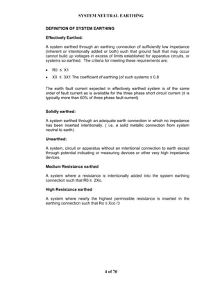 SYSTEM NEUTRAL EARTHING
4 of 70
DEFINITION OF SYSTEM EARTHING
Effectively Earthed:
A system earthed through an earthing connection of sufficiently low impedance
(inherent or intentionally added or both) such that ground fault that may occur
cannot build up voltages in excess of limits established for apparatus circuits, or
systems so earthed. The criteria for meeting these requirements are:
• R0 ≤ X1
• X0 ≤ 3X1 The coefficient of earthing (of such systems ≤ 0.8
The earth fault current expected in effectively earthed system is of the same
order of fault current as is available for the three phase short circuit current (it is
typically more than 60% of three phase fault current)
Solidly earthed:
A system earthed through an adequate earth connection in which no impedance
has been inserted intentionally. ( i.e. a solid metallic connection from system
neutral to earth)
Unearthed:
A system, circuit or apparatus without an intentional connection to earth except
through potential indicating or measuring devices or other very high impedance
devices.
Medium Resistance earthed
A system where a resistance is intentionally added into the system earthing
connection such that R0 ≥ 2Xo.
High Resistance earthed
A system where nearly the highest permissible resistance is inserted in the
earthing connection such that Ro ≤ Xco /3
 