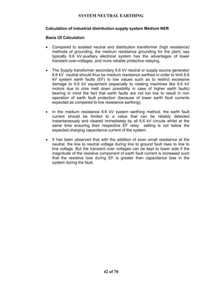 SYSTEM NEUTRAL EARTHING
42 of 70
Calculation of industrial distribution supply system Medium NER
Basis Of Calculation
• Compared to isolated neutral and distribution transformer (high resistance)
methods of grounding, the medium resistance grounding for the plant, say
typically 6.6 kV.auxiliary electrical system has the advantages of lower
transient over-voltages, and more reliable protective relaying.
• The Supply transformer secondary 6.6 kV neutral or supply source generator
6.6 kV neutral should thus be medium resistance earthed in order to limit 6.6
kV system earth faults (EF) to low values such as to restrict excessive
damage to 6.6 kV equipment (especially to rotating machines like 6.6 kV
motors due to core melt down possibility in case of higher earth faults)
bearing in mind the fact that earth faults are not too low to result in non
operation of earth fault protection (because of lower earth fault currents
expected as compared to low resistance earthing).
• In the medium resistance 6.6 kV system earthing method, the earth fault
current should be limited to a value that can be reliably detected
instantaneously and cleared immediately by all 6.6 kV circuits whilst at the
same time ensuring their respective EF relay setting is not below the
expected charging capacitance current of the system.
• It has been observed that with the addition of even small resistance at the
neutral, the line to neutral voltage during line to ground fault rises to line to
line voltage. But the transient over voltages can be kept to lower side if the
magnitude of the resistive component of earth fault current is increased such
that the resistive loss during EF is greater than capacitance loss in the
system during the fault.
 