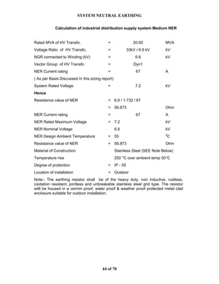 SYSTEM NEUTRAL EARTHING
44 of 70
Calculation of industrial distribution supply system Medium NER
Rated MVA of HV Transfo. = 20.00 MVA
Voltage Ratio of HV Transfo. = 33kV / 6.9 kV kV
NGR connected to Winding (kV) = 6.6 kV
Vector Group of HV Transfo = Dyn1
NER Current rating = 67 A
( As per Basis Discussed In this sizing report)
System Rated Voltage = 7.2 kV
Hence
Resistance value of NER = 6.6 / 1.732 / 67
= 56.873 Ohm
NER Current rating = 67 A
NER Rated Maximum Voltage = 7.2 kV
NER Nominal Voltage 6.6 kV
NER Design Ambient Temperature = 55 0
C
Resistance value of NER = 56.873 Ohm
Material of Construction Stainless Steel (SEE Note Below)
Temperature rise 250 °C over ambient temp 50°C
Degree of protection = IP - 55
Location of installation = Outdoor
Note:- The earthing resistor shall be of the heavy duty, non inductive, rustless,
oxidation resistant, jointless and unbreakable stainless steel grid type. The resistor
willl be housed in a vermin proof, water proof & weather proof protected metal clad
enclosure suitable for outdoor installation.
 