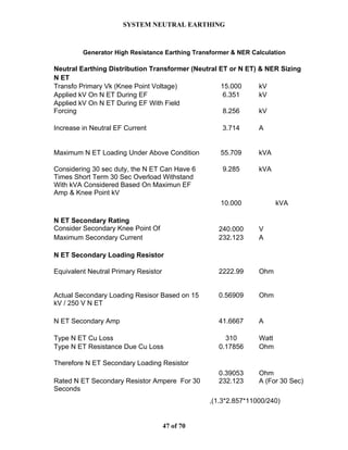 SYSTEM NEUTRAL EARTHING
47 of 70
Generator High Resistance Earthing Transformer & NER Calculation
Neutral Earthing Distribution Transformer (Neutral ET or N ET) & NER Sizing
N ET
Transfo Primary Vk (Knee Point Voltage) 15.000 kV
Applied kV On N ET During EF 6.351 kV
Applied kV On N ET During EF With Field
Forcing 8.256 kV
Increase in Neutral EF Current 3.714 A
Maximum N ET Loading Under Above Condition 55.709 kVA
Considering 30 sec duty, the N ET Can Have 6
Times Short Term 30 Sec Overload Withstand
With kVA Considered Based On Maximun EF
Amp & Knee Point kV
9.285 kVA
10.000 kVA
N ET Secondary Rating
Consider Secondary Knee Point Of 240.000 V
Maximum Secondary Current 232.123 A
N ET Secondary Loading Resistor
Equivalent Neutral Primary Resistor 2222.99 Ohm
Actual Secondary Loading Resisor Based on 15
kV / 250 V N ET
0.56909 Ohm
N ET Secondary Amp 41.6667 A
Type N ET Cu Loss 310 Watt
Type N ET Resistance Due Cu Loss 0.17856 Ohm
Therefore N ET Secondary Loading Resistor
0.39053 Ohm
Rated N ET Secondary Resistor Ampere For 30
Seconds
232.123 A (For 30 Sec)
,(1.3*2.857*11000/240)
 