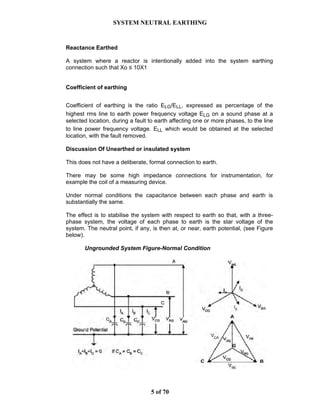 SYSTEM NEUTRAL EARTHING
5 of 70
Reactance Earthed
A system where a reactor is intentionally added into the system earthing
connection such that Xo ≤ 10X1
Coefficient of earthing
Coefficient of earthing is the ratio ELG/ELL, expressed as percentage of the
highest rms line to earth power frequency voltage ELG on a sound phase at a
selected location, during a fault to earth affecting one or more phases, to the line
to line power frequency voltage. ELL which would be obtained at the selected
location, with the fault removed.
Discussion Of Unearthed or insulated system
This does not have a deliberate, formal connection to earth.
There may be some high impedance connections for instrumentation, for
example the coil of a measuring device.
Under normal conditions the capacitance between each phase and earth is
substantially the same.
The effect is to stabilise the system with respect to earth so that, with a three-
phase system, the voltage of each phase to earth is the star voltage of the
system. The neutral point, if any, is then at, or near, earth potential, (see Figure
below).
Ungrounded System Figure-Normal Condition
 