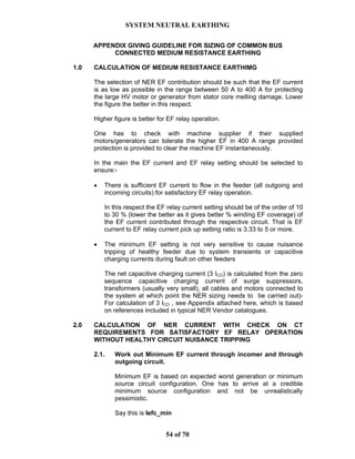 SYSTEM NEUTRAL EARTHING
54 of 70
APPENDIX GIVING GUIDELINE FOR SIZING OF COMMON BUS
CONNECTED MEDIUM RESISTANCE EARTHING
1.0 CALCULATION OF MEDIUM RESISTANCE EARTHIMG
The selection of NER EF contribution should be such that the EF current
is as low as possible in the range between 50 A to 400 A for protecting
the large HV motor or generator from stator core melting damage. Lower
the figure the better in this respect.
Higher figure is better for EF relay operation.
One has to check with machine supplier if their supplied
motors/generators can tolerate the higher EF in 400 A range provided
protection is provided to clear the machine EF instantaneously.
In the main the EF current and EF relay setting should be selected to
ensure:-
• There is sufficient EF current to flow in the feeder (all outgoing and
incoming circuits) for satisfactory EF relay operation.
In this respect the EF relay current setting should be of the order of 10
to 30 % (lower the better as it gives better % winding EF coverage) of
the EF current contributed through the respective circuit. That is EF
current to EF relay current pick up setting ratio is 3.33 to 5 or more.
• The minimum EF setting is not very sensitive to cause nuisance
tripping of healthy feeder due to system transients or capacitive
charging currents during fault on other feeders
The net capacitive charging current (3 ICO) is calculated from the zero
sequence capacitive charging current of surge suppressors,
transformers (usually very small), all cables and motors connected to
the system at which point the NER sizing needs to be carried out)-
For calculation of 3 ICO , see Appendix attached here, which is based
on references included in typical NER Vendor catalogues.
2.0 CALCULATION OF NER CURRENT WITH CHECK ON CT
REQUIREMENTS FOR SATISFACTORY EF RELAY OPERATION
WITHOUT HEALTHY CIRCUIT NUISANCE TRIPPING
2.1. Work out Minimum EF current through incomer and through
outgoing circuit.
Minimum EF is based on expected worst generation or minimum
source circuit configuration. One has to arrive at a credible
minimum source configuration and not be unrealistically
pessimistic.
Say this is Iefc_min
 
