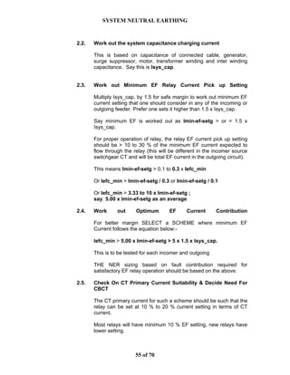 SYSTEM NEUTRAL EARTHING
55 of 70
2.2. Work out the system capacitance charging current
This is based on capacitance of connected cable, generator,
surge suppressor, motor, transformer winding and inter winding
capacitance. Say this is Isys_cap.
2.3. Work out Minimum EF Relay Current Pick up Setting
Multiply Isys_cap. by 1.5 for safe margin to work out minimum EF
current setting that one should consider in any of the incoming or
outgoing feeder. Prefer one sets it higher than 1.5 x Isys_cap.
Say minimum EF is worked out as Imin-ef-setg > or = 1.5 x
Isys_cap.
For proper operation of relay, the relay EF current pick up setting
should be > 10 to 30 % of the minimum EF current expected to
flow through the relay (this will be different in the incomer source
switchgear CT and will be total EF current in the outgoing circuit).
This means Imin-ef-setg > 0.1 to 0.3 x Iefc_min
Or Iefc_min > Imin-ef-setg / 0.3 or Imin-ef-setg / 0.1
Or Iefc_min > 3.33 to 10 x Imin-ef-setg ;
say. 5.00 x Imin-ef-setg as an average
2.4. Work out Optimum EF Current Contribution
For better margin SELECT a SCHEME where minimum EF
Current follows the equation below:-
Iefc_min > 5.00 x Imin-ef-setg > 5 x 1.5 x Isys_cap.
This is to be tested for each incomer and outgoing
THE NER sizing based on fault contribution required for
satisfactory EF relay operation should be based on the above.
2.5. Check On CT Primary Current Suitability & Decide Need For
CBCT
The CT primary current for such a scheme should be such that the
relay can be set at 10 % to 20 % current setting in terms of CT
current.
Most relays will have minimum 10 % EF setting, new relays have
lower setting.
 