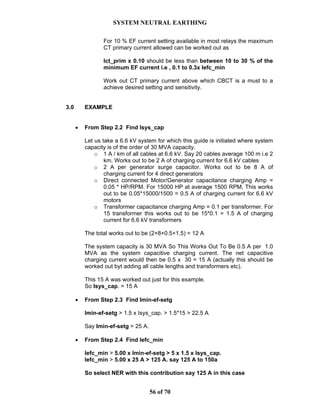SYSTEM NEUTRAL EARTHING
56 of 70
For 10 % EF current setting available in most relays the maximum
CT primary current allowed can be worked out as
Ict_prim x 0.10 should be less than between 10 to 30 % of the
minimum EF current i.e , 0.1 to 0.3x Iefc_min
Work out CT primary current above which CBCT is a must to a
achieve desired setting and sensitivity.
3.0 EXAMPLE
• From Step 2.2 Find Isys_cap
Let us take a 6.6 kV system for which this guide is initiated where system
capacity is of the order of 30 MVA capacity.
o 1 A / km of all cables at 6.6 kV. Say 20 cables average 100 m i.e 2
km. Works out to be 2 A of charging current for 6.6 kV cables
o 2 A per generator surge capacitor. Works out to be 8 A of
charging current for 4 direct generators
o Direct connected Motor/Generator capacitance charging Amp =
0.05 * HP/RPM. For 15000 HP at average 1500 RPM, This works
out to be 0.05*15000/1500 = 0.5 A of charging current for 6.6 kV
motors
o Transformer capacitance charging Amp = 0.1 per transformer. For
15 transformer this works out to be 15*0.1 = 1.5 A of charging
current for 6.6 kV transformers
The total works out to be (2+8+0.5+1.5) = 12 A
The system capacity is 30 MVA So This Works Out To Be 0.5 A per 1.0
MVA as the system capacitive charging current. The net capacitive
charging current would then be 0.5 x 30 = 15 A (actually this should be
worked out byt adding all cable lengths and transformers etc).
This 15 A was worked out just for this example.
So Isys_cap. = 15 A
• From Step 2.3 Find Imin-ef-setg
Imin-ef-setg > 1.5 x Isys_cap. > 1.5*15 > 22.5 A
Say Imin-ef-setg = 25 A.
• From Step 2.4 Find Iefc_min
Iefc_min > 5.00 x Imin-ef-setg > 5 x 1.5 x Isys_cap.
Iefc_min > 5.00 x 25 A > 125 A. say 125 A to 150a
So select NER with this contribution say 125 A in this case
 