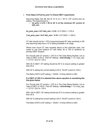 SYSTEM NEUTRAL EARTHING
57 of 70
• From Step 2.5 Find Ict_prim To Check CBCT requirement
Assuming Relay Can Be Set At 10 % (i.e < 20 % ) EF current pick up
setting. The Requirement is:-
o Ict_prim x 0.10 < 20 to 30 % of the minimum EF current of
Iefc_min
Ict_prim_max < 0.3* Iefc_min / 0.10 < 0.3*125/0.1 < 375 A
If Ict_prim_max < 0.2* Iefc_min / 0.10 < 0.2*125/0.1 < 250 A
CT ratio should not be > 375 A assuming lowest EF relay sensitivity is OK
and assuming relay has a 10 % setting available in its range.
Where ever circuit CT ratio exceeds above in this particular case, one
needs to use Core balance CT with either 50 or 100 or whatever as
primary CBCT Ampere
For Circuits with CT primary > 375 A In The Case Being Studied, Let us
Take A CBCT of 50 A. Then EF Setting > Imin-ef-setg > 1.5 x Isys_cap.
> 1.5*15 > 22.5 A = 25 A
With 50 A CBCT. EF setting should be 50 % to ensure setting is greater
than 25 A.
With 50 % setting the current setting is 25 A. The EF current is 125 A.
The Ratio of EFC to EF setting = 125/25 = 5 times (Which is OK)
If a CBCT of 100 A is selected then above equation is something like
this given below
For Circuits with CT primary > 375 A In The Case Being Studies, Let us
Take A CBCT of 100 A. Then EF Setting > Imin-ef-setg > 1.5 x Isys_cap.
> 1.5*15 > 22.5 A = 25 A
With 100 A CBCT. EF setting should be 25 % to ensure setting is greater
than 25 A.
With 25 % setting the current setting is 25 A. The EF current is 125 A.
The Ratio of EFC to EF setting = 125/25 = 5 times (Which is OK)
 