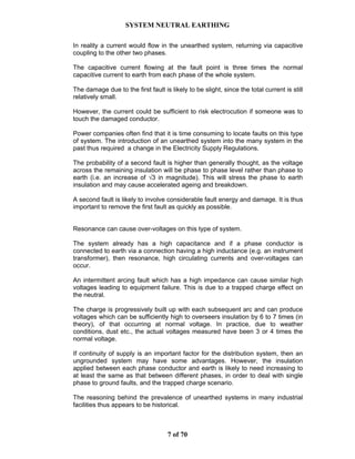 SYSTEM NEUTRAL EARTHING
7 of 70
In reality a current would flow in the unearthed system, returning via capacitive
coupling to the other two phases.
The capacitive current flowing at the fault point is three times the normal
capacitive current to earth from each phase of the whole system.
The damage due to the first fault is likely to be slight, since the total current is still
relatively small.
However, the current could be sufficient to risk electrocution if someone was to
touch the damaged conductor.
Power companies often find that it is time consuming to locate faults on this type
of system. The introduction of an unearthed system into the many system in the
past thus required a change in the Electricity Supply Regulations.
The probability of a second fault is higher than generally thought, as the voltage
across the remaining insulation will be phase to phase level rather than phase to
earth (i.e. an increase of √3 in magnitude). This will stress the phase to earth
insulation and may cause accelerated ageing and breakdown.
A second fault is likely to involve considerable fault energy and damage. It is thus
important to remove the first fault as quickly as possible.
Resonance can cause over-voltages on this type of system.
The system already has a high capacitance and if a phase conductor is
connected to earth via a connection having a high inductance (e.g. an instrument
transformer), then resonance, high circulating currents and over-voltages can
occur.
An intermittent arcing fault which has a high impedance can cause similar high
voltages leading to equipment failure. This is due to a trapped charge effect on
the neutral.
The charge is progressively built up with each subsequent arc and can produce
voltages which can be sufficiently high to overseers insulation by 6 to 7 times (in
theory), of that occurring at normal voltage. In practice, due to weather
conditions, dust etc., the actual voltages measured have been 3 or 4 times the
normal voltage.
If continuity of supply is an important factor for the distribution system, then an
ungrounded system may have some advantages. However, the insulation
applied between each phase conductor and earth is likely to need increasing to
at least the same as that between different phases, in order to deal with single
phase to ground faults, and the trapped charge scenario.
The reasoning behind the prevalence of unearthed systems in many industrial
facilities thus appears to be historical.
 