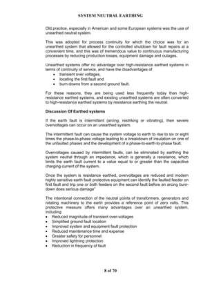 SYSTEM NEUTRAL EARTHING
8 of 70
Old practice, especially in American and some European systems was the use of
unearthed neutral system.
This was adopted for process continuity for which the choice was for an
unearthed system that allowed for the controlled shutdown for fault repairs at a
convenient time, and this was of tremendous value to continuous manufacturing
processes by reducing production losses, equipment damage and outages.
Unearthed systems offer no advantage over high-resistance earthed systems in
terms of continuity of service, and have the disadvantages of
• transient over voltages,
• locating the first fault and
• burn downs from a second ground fault.
For these reasons, they are being used less frequently today than high-
resistance earthed systems, and existing unearthed systems are often converted
to high-resistance earthed systems by resistance earthing the neutral.
Discussion Of Earthed systems
If the earth fault is intermittent (arcing, restriking or vibrating), then severe
overvoltages can occur on an unearthed system.
The intermittent fault can cause the system voltage to earth to rise to six or eight
times the phase-to-phase voltage leading to a breakdown of insulation on one of
the unfaulted phases and the development of a phase-to-earth-to-phase fault.
Overvoltages caused by intermittent faults, can be eliminated by earthing the
system neutral through an impedance, which is generally a resistance, which
limits the earth fault current to a value equal to or greater than the capacitive
charging current of the system.
Once the system is resistance earthed, overvoltages are reduced and modern
highly sensitive earth fault protective equipment can identify the faulted feeder on
first fault and trip one or both feeders on the second fault before an arcing burn-
down does serious damage”
The intentional connection of the neutral points of transformers, generators and
rotating machinery to the earth provides a reference point of zero volts. This
protective measure offers many advantages over an unearthed system,
including:
• Reduced magnitude of transient over-voltages
• Simplified ground fault location
• Improved system and equipment fault protection
• Reduced maintenance time and expense
• Greater safety for personnel
• Improved lightning protection
• Reduction in frequency of fault
 
