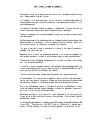 SYSTEM NEUTRAL EARTHING
9 of 70
An earthed system has at least one conductor or point (usually the neutral or star
point) intentionally connected to earth.
For reasons of cost and practicality, this connection is normally made near the
position where the three individual transformer phase windings are joined, i.e. the
star point or neutral.
This method is adopted if there is a need to connect line to neutral loads to the
system, to prevent the neutral to earth voltage fluctuating with load.
The earth connection reduces the voltage fluctuation and unbalance which would
otherwise occur.
Another advantage is that residual relays can be used to detect faults before they
become phase to phase faults. This can reduce the actual damage caused and
the stresses imposed on other parts of the electrical network.
The type of earthed system is classified according to the type of connection
provided. The main types are:-
Resistors and/or reactors are deliberately inserted in the connection between the
neutral point and earth, normally to limit the fault current to an acceptable level.
The impedance can, in theory, be high enough that little more fault current flows
than in an unearthed situation.
In practice, to avoid excessive transient over-voltages due to resonance with the
system shunt capacitance, inductive earthing needs to allow at least 60% of the 3
phase short circuit capacity to flow for earth faults.
This form of earthing has a lower energy dissipation than resistive earthing.
Arc-suppression coils, also known as Peterson coils or ground fault neutralisers,
can be used as the earth connection. These are tuned reactors which neutralise
the capacitive coupling of the healthy phases, so that fault current is minimal.
Due to the self-clearing nature of this type of earthing it is effective in certain
circumstances on medium voltage overhead systems, for example, those which
are prone to a high number of transient faults,
Resistance earthing is more commonly used, because it can allow the fault
current to be limited and damp transient over-voltages, if the correct value of
resistance is chosen.
In utility distribution systems in various parts of the world, particularly those at 33
kV and 11 kV, it is common to find 750, 1,000 or 1,500 A and in Neutral earth
resistors (NERs) installed in various combinations to limit the earth fault current.
 