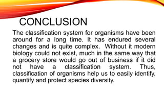 CONCLUSION
The classification system for organisms have been
around for a long time. It has endured several
changes and is quite complex. Without it modern
biology could not exist, much in the same way that
a grocery store would go out of business if it did
not have a classification system. Thus,
classification of organisms help us to easily identify,
quantify and protect species diversity.
 