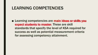 LEARNING COMPETENCIES
■ Learning competencies are main ideas or skills you
expect students to master. These are skill
standards that specify the level of KSA required for
success as well as potential measurement criteria
for assessing competency attainment.
 