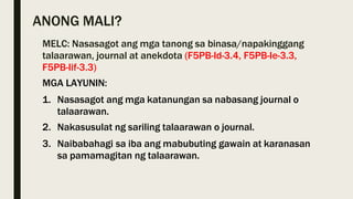 ANONG MALI?
MELC: Nasasagot ang mga tanong sa binasa/napakinggang
talaarawan, journal at anekdota (F5PB-Id-3.4, F5PB-Ie-3.3,
F5PB-Iif-3.3)
MGA LAYUNIN:
1. Nasasagot ang mga katanungan sa nabasang journal o
talaarawan.
2. Nakasusulat ng sariling talaarawan o journal.
3. Naibabahagi sa iba ang mabubuting gawain at karanasan
sa pamamagitan ng talaarawan.
 