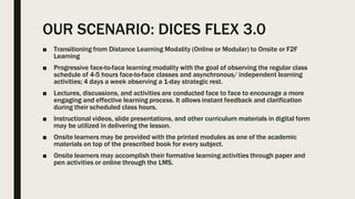 OUR SCENARIO: DICES FLEX 3.0
■ Transitioning from Distance Learning Modality (Online or Modular) to Onsite or F2F
Learning
■ Progressive face-to-face learning modality with the goal of observing the regular class
schedule of 4-5 hours face-to-face classes and asynchronous/ independent learning
activities; 4 days a week observing a 1-day strategic rest.
■ Lectures, discussions, and activities are conducted face to face to encourage a more
engaging and effective learning process. It allows instant feedback and clarification
during their scheduled class hours.
■ Instructional videos, slide presentations, and other curriculum materials in digital form
may be utilized in delivering the lesson.
■ Onsite learners may be provided with the printed modules as one of the academic
materials on top of the prescribed book for every subject.
■ Onsite learners may accomplish their formative learning activities through paper and
pen activities or online through the LMS.
 