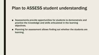Plan to ASSESS student understanding
■ Assessments provide opportunities for students to demonstrate and
practice the knowledge and skills articulated in the learning
objectives.
■ Planning for assessment allows finding out whether the students are
learning.
 