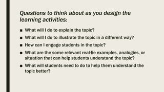 Questions to think about as you design the
learning activities:
■ What will I do to explain the topic?
■ What will I do to illustrate the topic in a different way?
■ How can I engage students in the topic?
■ What are the some relevant real-lie examples, analogies, or
situation that can help students understand the topic?
■ What will students need to do to help them understand the
topic better?
 