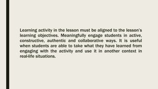 Learning activity in the lesson must be aligned to the lesson’s
learning objectives. Meaningfully engage students in active,
constructive, authentic and collaborative ways. It is useful
when students are able to take what they have learned from
engaging with the activity and use it in another context in
real-life situations.
 