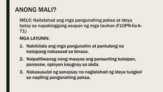 ANONG MALI?
MELC: Nailalahad ang mga pangunahing paksa at ideya
batay sa napakinggang usapan ng mga tauhan (F10PN-Iia-b-
71)
MGA LAYUNIN:
1. Nakikilala ang mga pangunahin at pantulong na
kaisipang nakasaad sa binasa.
2. Naipaliliwanag nang maayos ang pansariling kaisipan,
pananaw, opinyon kaugnay sa akda.
3. Nakasusulat ng sanaysay na naglalahad ng ideya tungkol
sa napiling pangunahing paksa.
 