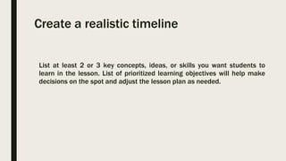 Create a realistic timeline
List at least 2 or 3 key concepts, ideas, or skills you want students to
learn in the lesson. List of prioritized learning objectives will help make
decisions on the spot and adjust the lesson plan as needed.
 