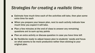 Strategies for creating a realistic time:
■ Estimate how much time each of the activities will take, then plan some
extra time for each
■ When you prepare your lesson plan, next to each activity indicate how
much time you expect it will take.
■ Plan a few minutes at the end of class to answer any remaining
questions ant to sum up key points
■ Plan an extra activity or discuss question in case you have time left
■ Be flexible-be ready to adjust lesson plan to students’ needs and focus
on what seems to be more productive rather than sticking to your
original plan.
 