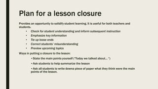 Plan for a lesson closure
Provides an opportunity to solidify student learning. It is useful for both teachers and
students.
• Check for student understanding and inform subsequent instruction
• Emphasize key information
• Tie up loose ends
• Correct students’ misunderstanding
• Preview upcoming topics
Ways in putting a closure to the lesson:
•State the main points yourself (“Today we talked about... “)
•Ask students to help summarize the lesson
•Ask all students to write downa piece of paper what they think were the main
points of the lesson.
 