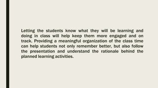 Letting the students know what they will be learning and
doing in class will help keep them more engaged and on
track. Providing a meaningful organization of the class time
can help students not only remember better, but also follow
the presentation and understand the rationale behind the
planned learning activities.
 