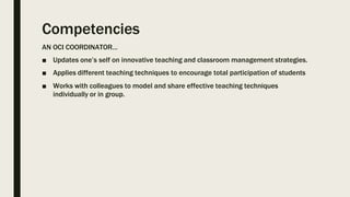 Competencies
AN OCI COORDINATOR…
■ Updates one’s self on innovative teaching and classroom management strategies.
■ Applies different teaching techniques to encourage total participation of students
■ Works with colleagues to model and share effective teaching techniques
individually or in group.
 