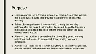 Purpose
■ Lesson planning is a significant element of teaching –learning system.
It is a step by step guide that provides a structure for an essential
learning.
■ Before planning a lesson, it is essential to classify the learning
outcomes for the class. It is important because it helps the teacher in
maintaining a standard teaching pattern and does not let the class
deviate from the topic.
■ A lesson plan provides a general outline of teaching goals, learning
objectives, and means to accomplish them, and by no means
exhausted.
■ A productive lesson is one in which everything goes exactly as planned,
but one in which both students and instructor learn from each other.
 