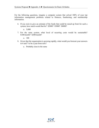 Systems Proposal ►Appendix A ► Questionnaire for Rami Al-Kabra
Page 96 of 118
For the following questions, imagine a computer system that solved 100% of your top
information management problems related to finances, fundraising, and membership
information.
6. If you were to give an estimate of the funds that could be raised up front for such a
system, how much would that be? $2000? $5000? $8000?
a. 5,000
7. For the same system, what level of recurring costs would be sustainable?
$100/month? $200/month?
a. 100
8. Given that the organization is growing rapidly, what would you forecast your answers
to 6 and 7 to be a year from now?
a. Probably close to the same
 