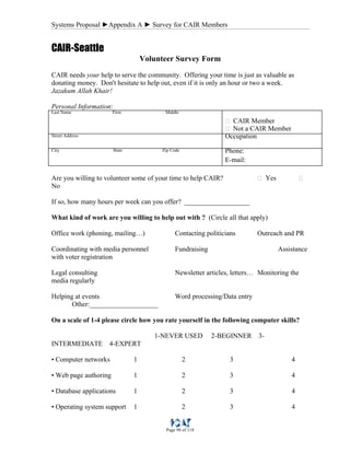Systems Proposal ►Appendix A ► Survey for CAIR Members
Page 98 of 118
CAIR-Seattle
Volunteer Survey Form
CAIR needs your help to serve the community. Offering your time is just as valuable as
donating money. Don't hesitate to help out, even if it is only an hour or two a week.
Jazakum Allah Khair!
Personal Information:
Last Name First Middle
‫ٱ‬ CAIR Member
‫ٱ‬ Not a CAIR Member
Street Address Occupation
City State Zip Code Phone:
E-mail:
Are you willing to volunteer some of your time to help CAIR? ‫ٱ‬ Yes ‫ٱ‬
No
If so, how many hours per week can you offer? ___________________
What kind of work are you willing to help out with ? (Circle all that apply)
Office work (phoning, mailing…) Contacting politicians Outreach and PR
Coordinating with media personnel Fundraising Assistance
with voter registration
Legal consulting Newsletter articles, letters… Monitoring the
media regularly
Helping at events Word processing/Data entry
Other:____________________
On a scale of 1-4 please circle how you rate yourself in the following computer skills?
1-NEVER USED 2-BEGINNER 3-
INTERMEDIATE 4-EXPERT
• Computer networks 1 2 3 4
• Web page authoring 1 2 3 4
• Database applications 1 2 3 4
• Operating system support 1 2 3 4
 