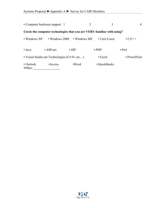 Systems Proposal ►Appendix A ► Survey for CAIR Members
Page 99 of 118
• Computer hardware support 1 2 3 4
Circle the computer technologies that you are VERY familiar with using?
• Windows XP • Windows 2000 • Windows ME • Unix/Linux • C/C++
• Java • ASP.net • JSP • PHP • Perl
• Visual Studio.net Technologies (C#/J#, etc…) • Excel • PowerPoint
• Outlook •Access •Word • QuickBooks
•Other:_________________
 